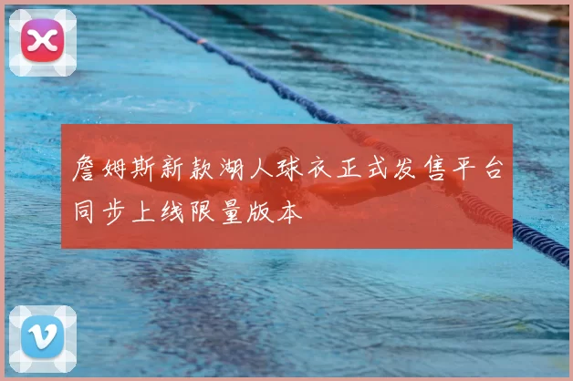 詹姆斯新款湖人球衣正式发售平台同步上线限量版本