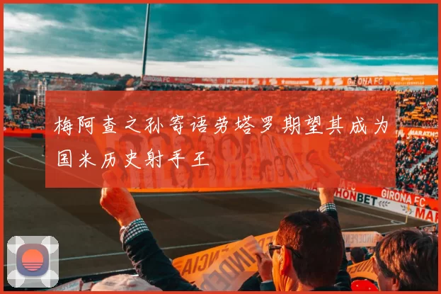 梅阿查之孙寄语劳塔罗期望其成为国米历史射手王