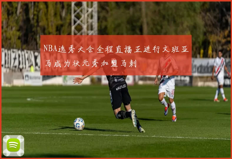 NBA选秀大会全程直播正进行文班亚马成为状元秀加盟马刺