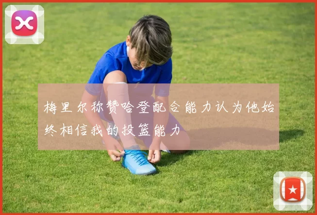 梅里尔称赞哈登配合能力认为他始终相信我的投篮能力