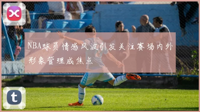 NBA球员情感风波引发关注赛场内外形象管理成焦点