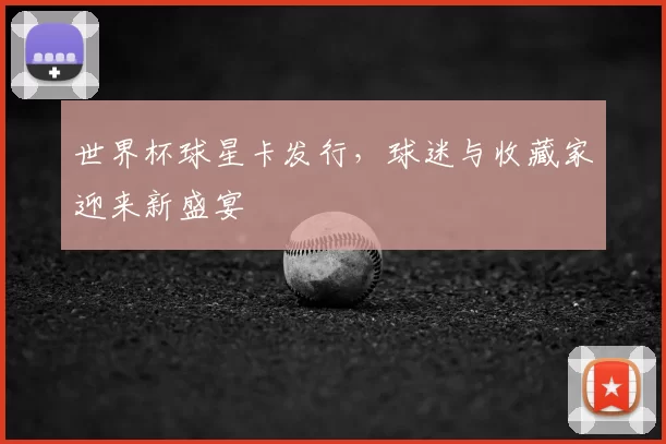 世界杯球星卡发行,球迷与收藏家迎来新盛宴