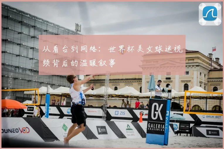 从看台到网络:世界杯美女球迷视频背后的温暖叙事