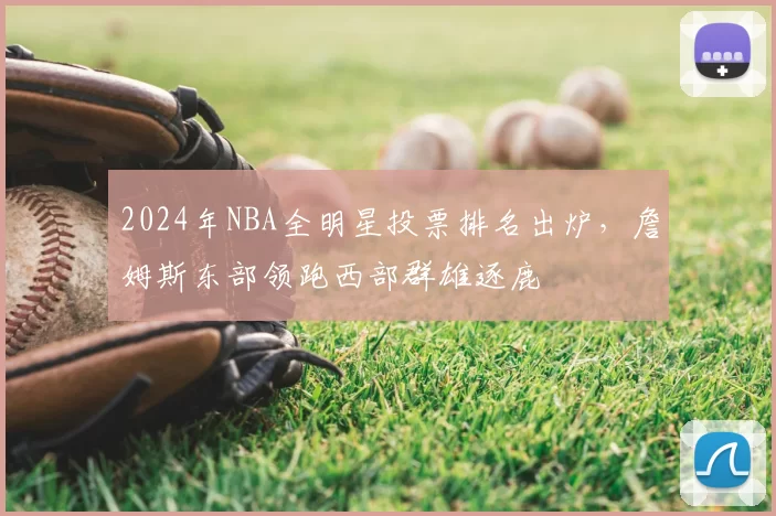 2024年NBA全明星投票排名出炉，詹姆斯东部领跑西部群雄逐鹿