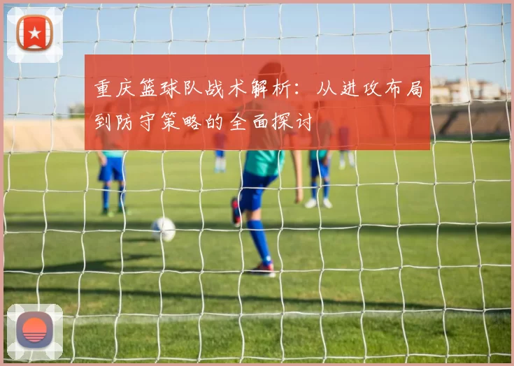 重庆篮球队战术解析：从进攻布局到防守策略的全面探讨