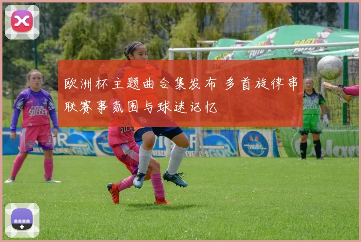 欧洲杯主题曲合集发布 多首旋律串联赛事氛围与球迷记忆