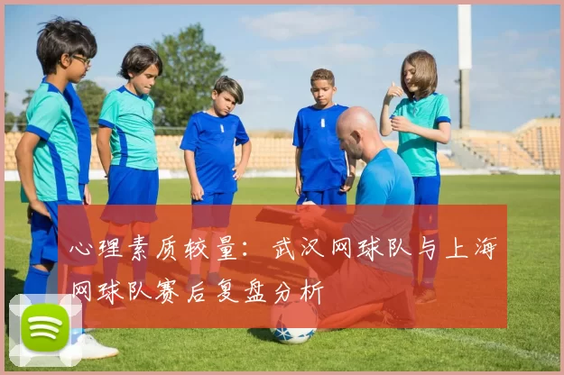 心理素质较量：武汉网球队与上海网球队赛后复盘分析