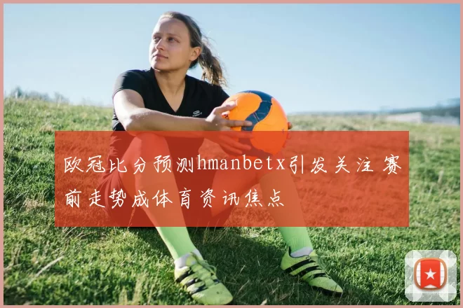 欧冠比分预测hmanbetx引发关注 赛前走势成体育资讯焦点