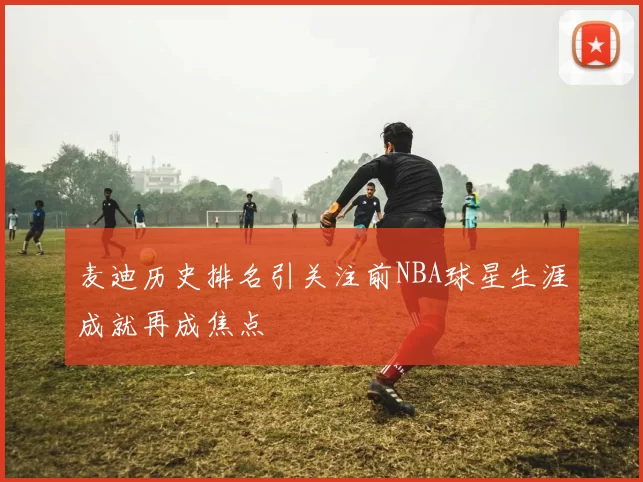 麦迪历史排名引关注前NBA球星生涯成就再成焦点