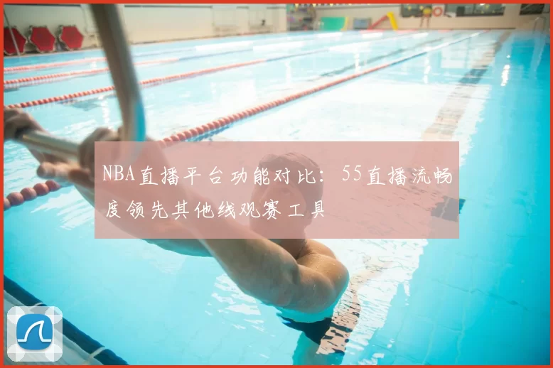NBA直播平台功能对比:55直播流畅度领先其他线观赛工具