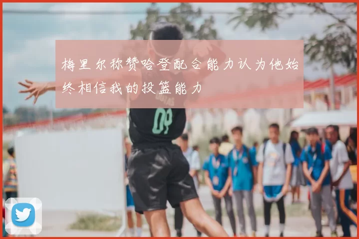 梅里尔称赞哈登配合能力认为他始终相信我的投篮能力