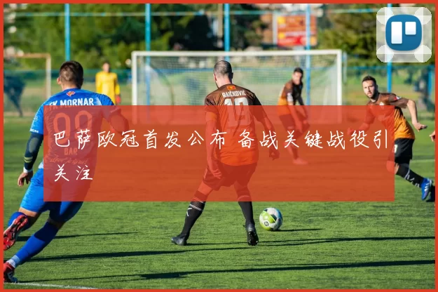 巴萨欧冠首发公布 备战关键战役引关注