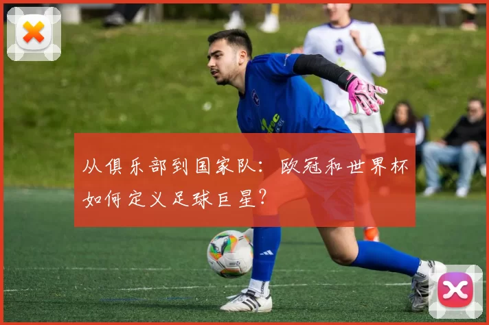 从俱乐部到国家队：欧冠和世界杯如何定义足球巨星？