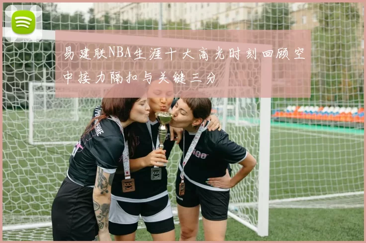 易建联NBA生涯十大高光时刻回顾空中接力隔扣与关键三分