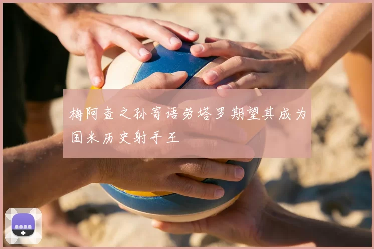 梅阿查之孙寄语劳塔罗期望其成为国米历史射手王