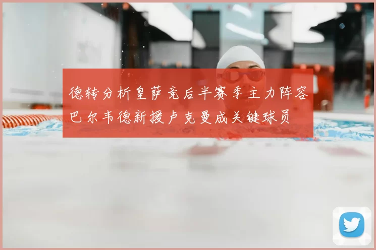 德转分析皇萨竞后半赛季主力阵容巴尔韦德新援卢克曼成关键球员
