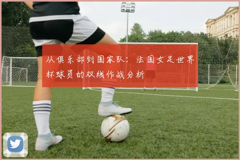 从俱乐部到国家队:法国女足世界杯球员的双线作战分析
