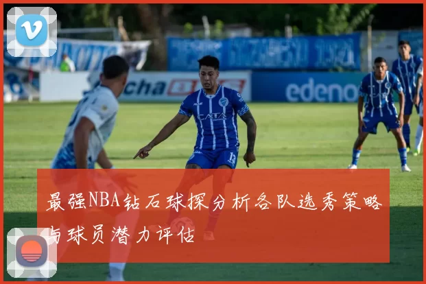 最强NBA钻石球探分析各队选秀策略与球员潜力评估