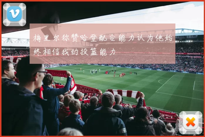 梅里尔称赞哈登配合能力认为他始终相信我的投篮能力