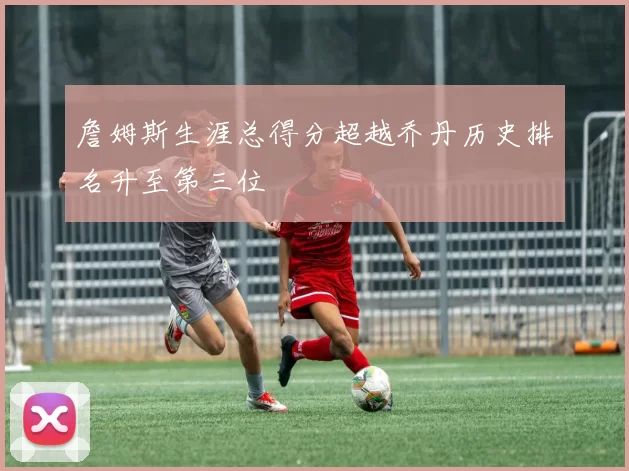 詹姆斯生涯总得分超越乔丹历史排名升至第三位