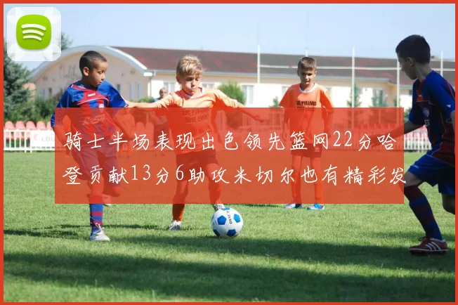 骑士半场表现出色领先篮网22分哈登贡献13分6助攻米切尔也有精彩发挥