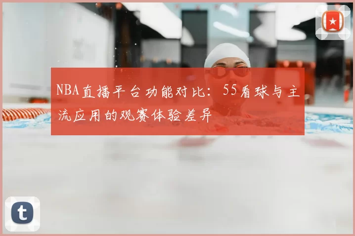 NBA直播平台功能对比:55看球与主流应用的观赛体验差异