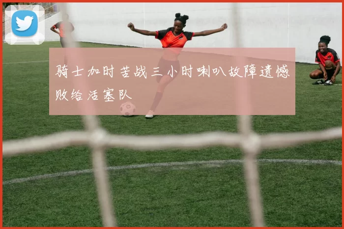 骑士加时苦战三小时喇叭故障遗憾败给活塞队