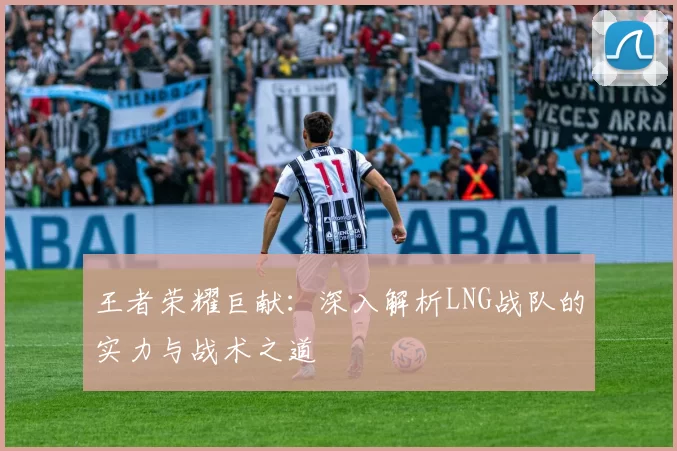 王者荣耀巨献：深入解析LNG战队的实力与战术之道