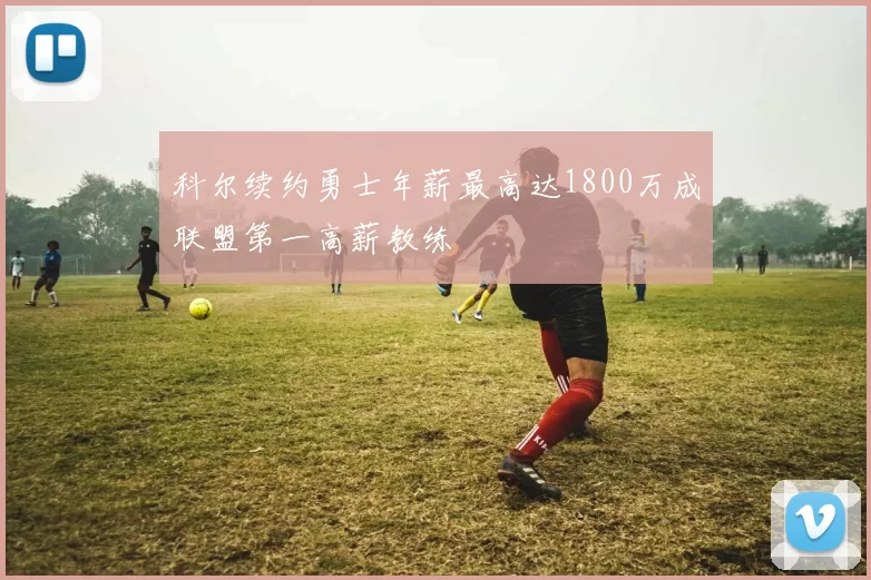 科尔续约勇士年薪最高达1800万成联盟第一高薪教练