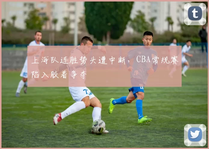 上海队连胜势头遭中断，CBA常规赛陷入胶着争夺