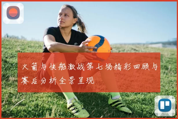 火箭与快船激战第七场精彩回顾与赛后分析全景呈现