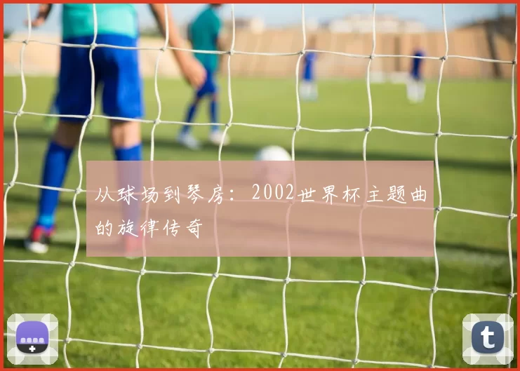从球场到琴房：2002世界杯主题曲的旋律传奇
