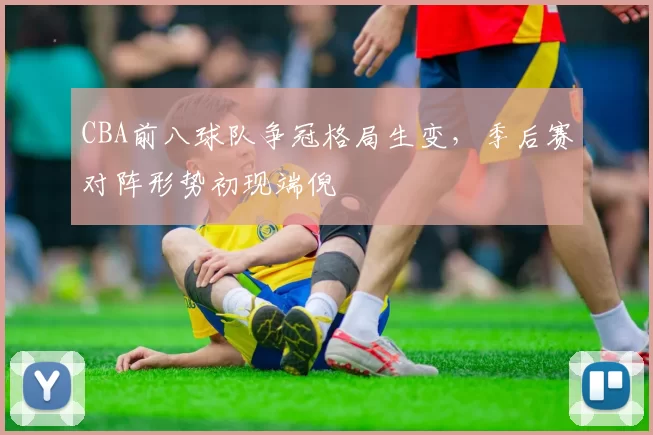 CBA前八球队争冠格局生变，季后赛对阵形势初现端倪