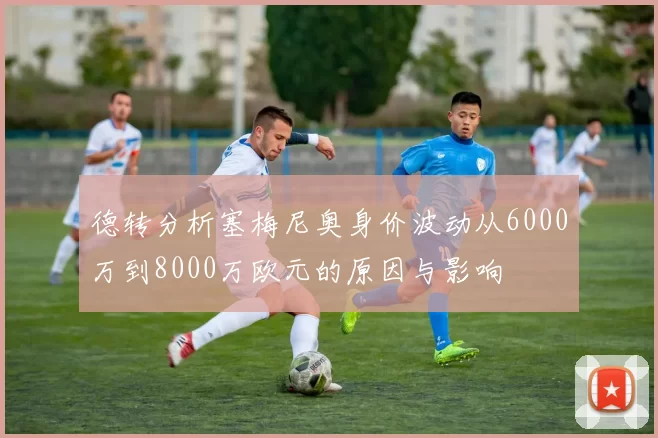 德转分析塞梅尼奥身价波动从6000万到8000万欧元的原因与影响