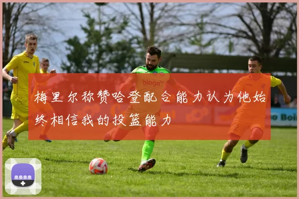梅里尔称赞哈登配合能力认为他始终相信我的投篮能力