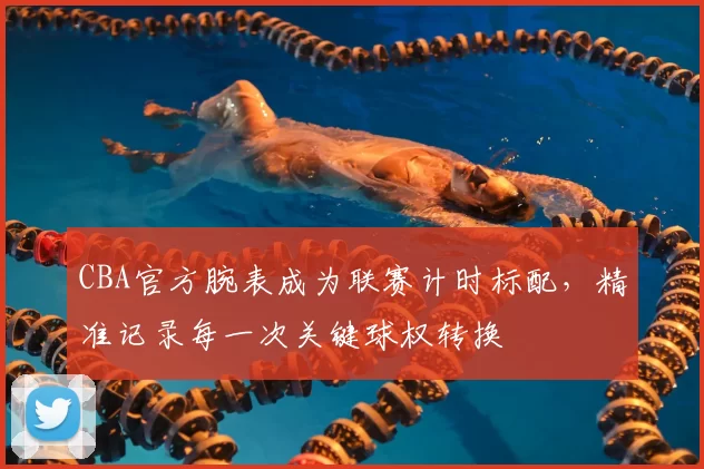 CBA官方腕表成为联赛计时标配，精准记录每一次关键球权转换