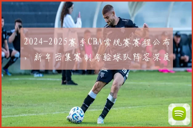 2024-2025赛季CBA常规赛赛程公布，新年密集赛制考验球队阵容深度