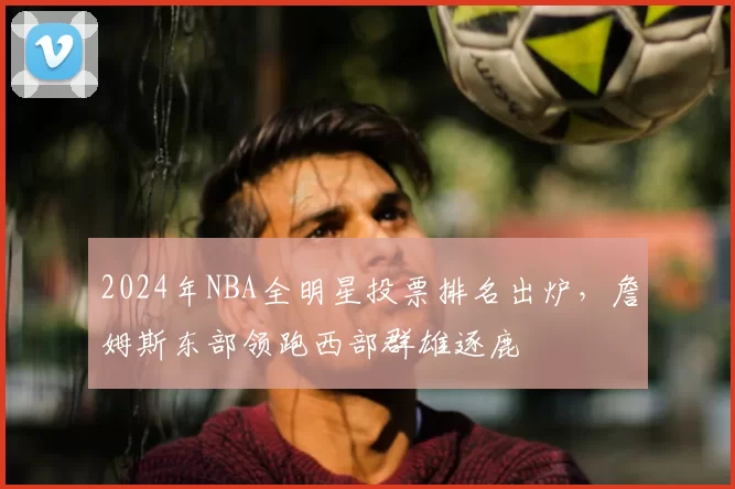 2024年NBA全明星投票排名出炉,詹姆斯东部领跑西部群雄逐鹿