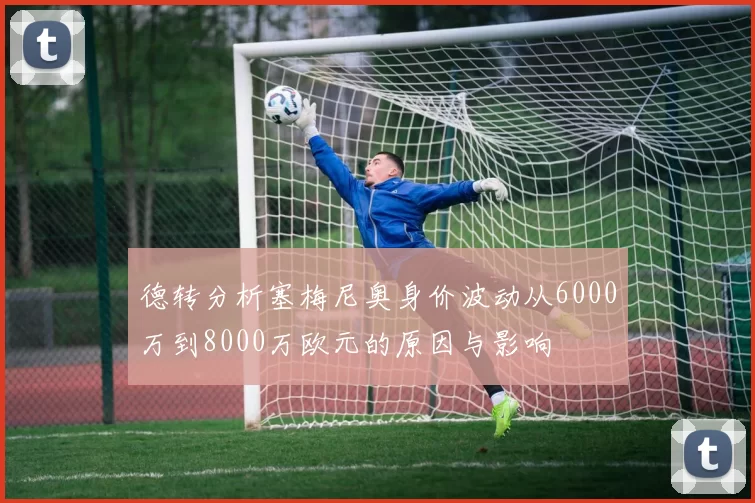 德转分析塞梅尼奥身价波动从6000万到8000万欧元的原因与影响