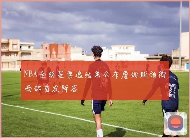 NBA全明星票选结果公布詹姆斯领衔西部首发阵容