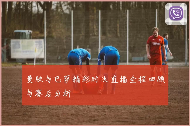 曼联与巴萨精彩对决直播全程回顾与赛后分析
