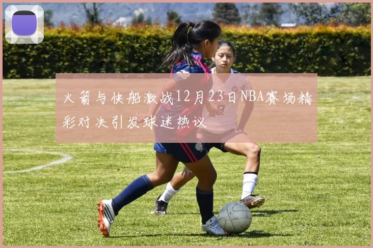火箭与快船激战12月23日NBA赛场精彩对决引发球迷热议
