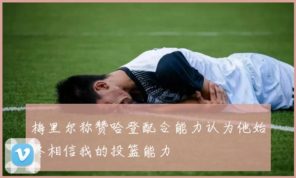 梅里尔称赞哈登配合能力认为他始终相信我的投篮能力