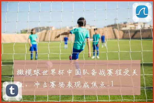 橄榄球世界杯中国队备战赛程受关注，冲击赛场表现成焦点_1