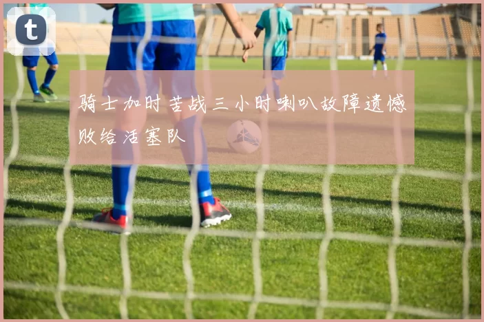 骑士加时苦战三小时喇叭故障遗憾败给活塞队