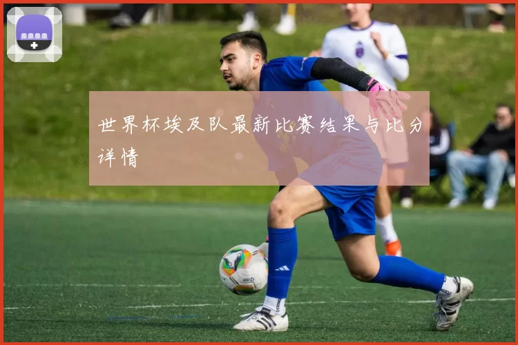 世界杯埃及队最新比赛结果与比分详情