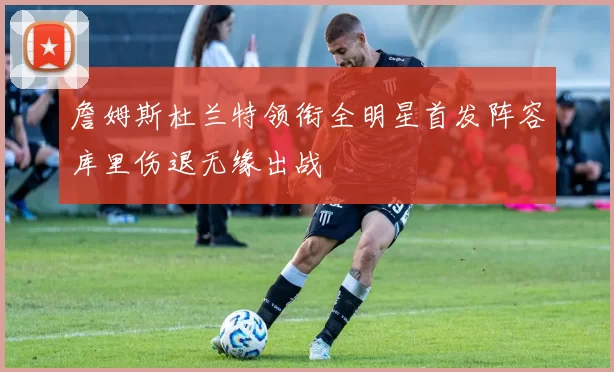 詹姆斯杜兰特领衔全明星首发阵容库里伤退无缘出战