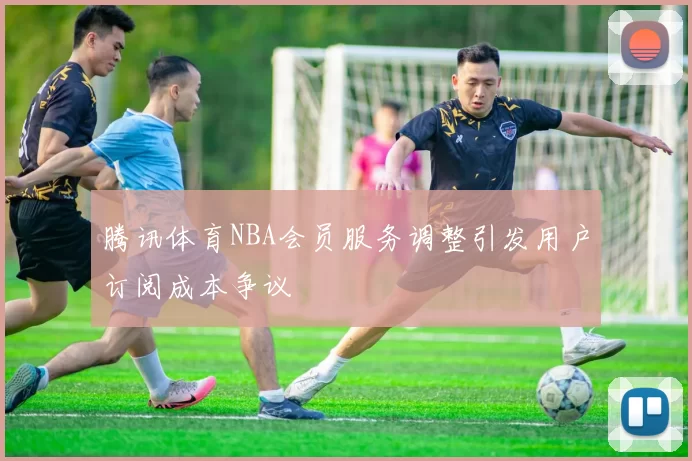 腾讯体育NBA会员服务调整引发用户订阅成本争议
