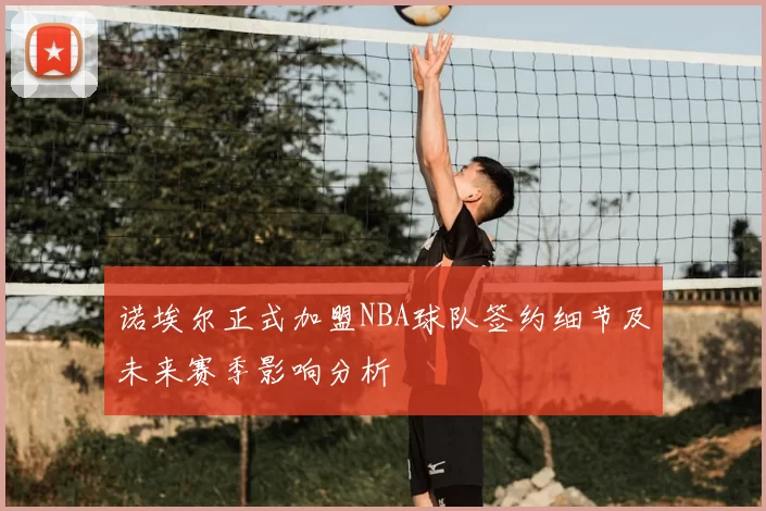 诺埃尔正式加盟NBA球队签约细节及未来赛季影响分析