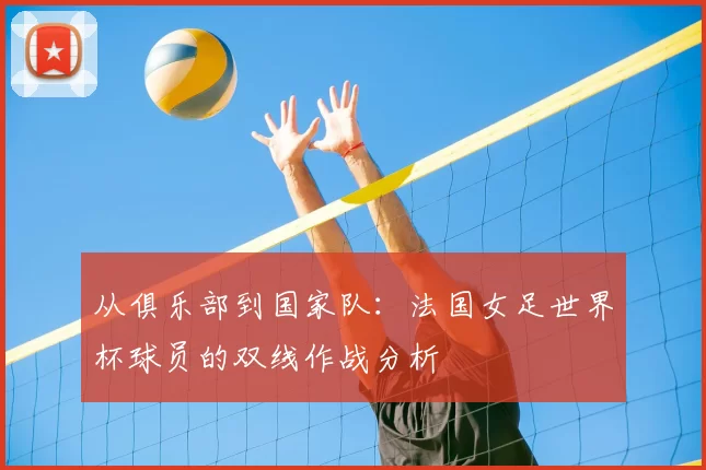 从俱乐部到国家队:法国女足世界杯球员的双线作战分析